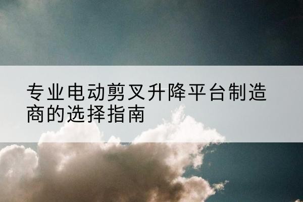 延川电动剪叉升降平台厂家-专业电动剪叉升降平台制造商的选择指南