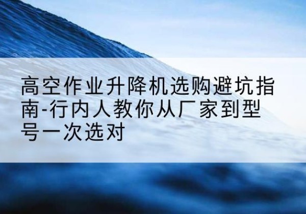 延川升降平台厂家-高空作业升降机选购避坑指南-行内人教你从厂家到型号一次选对