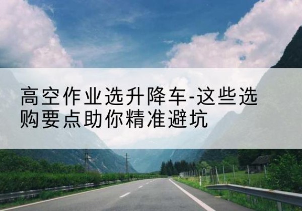 延川升降车厂家-高空作业选升降车-这些选购要点助你*避坑