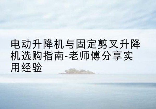 延川电动升降机怎么选-电动升降机与固定剪叉升降机选购指南-老师傅分享实用经验