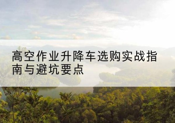 延川升降车怎么选-高空作业升降车选购实战指南与避坑要点