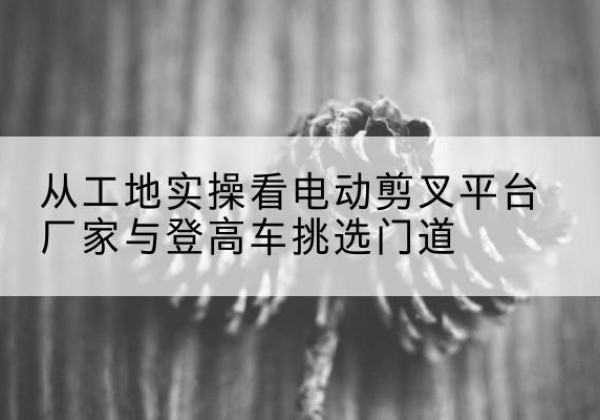 延川电动剪叉升降平台厂家-从工地实操看电动剪叉平台厂家与登高车挑选门道